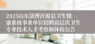 2025山东淄博沂源县卫生健康系统事业单位招聘高层次卫生专业技术人才考察和体检公告
