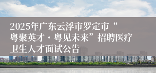 2025年广东云浮市罗定市“粤聚英才・粤见未来”招聘医疗卫生人才面试公告