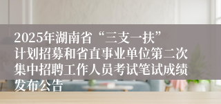2025年湖南省“三支一扶”计划招募和省直事业单位第二次集中招聘工作人员考试笔试成绩发布公告