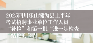 2025四川乐山犍为县上半年考试招聘事业单位工作人员  “补检”和第一批“进一步检查”结论的公告