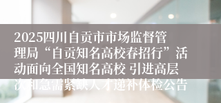 2025四川自贡市市场监督管理局“自贡知名高校春招行”活动面向全国知名高校 引进高层次和急需紧缺人才递补体检公告