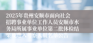 2025年贵州安顺市面向社会招聘事业单位工作人员安顺市水务局所属事业单位第二批体检结果及进入考察人员名单公告