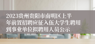 2023贵州贵阳市南明区上半年前置招聘应征入伍大学生聘用到事业单位拟聘用人员公示