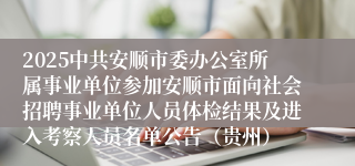 2025中共安顺市委办公室所属事业单位参加安顺市面向社会招聘事业单位人员体检结果及进入考察人员名单公告（贵州）