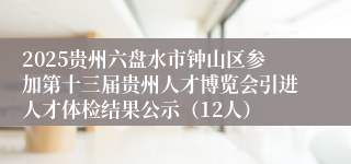 2025贵州六盘水市钟山区参加第十三届贵州人才博览会引进人才体检结果公示（12人）