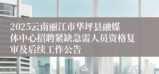 2025云南丽江市华坪县融媒体中心招聘紧缺急需人员资格复审及后续工作公告