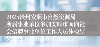 2025贵州安顺市自然资源局所属事业单位参加安顺市面向社会招聘事业单位工作人员体检结果及进入考察人员名单公告