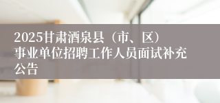 2025甘肃酒泉县（市、区）事业单位招聘工作人员面试补充公告