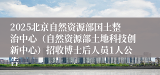 2025北京自然资源部国土整治中心（自然资源部土地科技创新中心）招收博士后人员1人公告