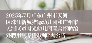 2025年7月广东广州市天河区珠江新城猎德幼儿园和广州市天河区童时光幼儿园联合招聘编外聘用制专任教师2人公告