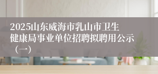 2025山东威海市乳山市卫生健康局事业单位招聘拟聘用公示（一）