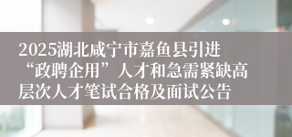 2025湖北咸宁市嘉鱼县引进“政聘企用”人才和急需紧缺高层次人才笔试合格及面试公告