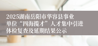 2025湖南岳阳市华容县事业单位“四海揽才”人才集中引进体检复查及延期结果公示
