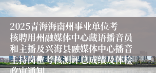 2025青海海南州事业单位考核聘用州融媒体中心藏语播音员和主播及兴海县融媒体中心播音主持岗位考核测评总成绩及体检政审通知
