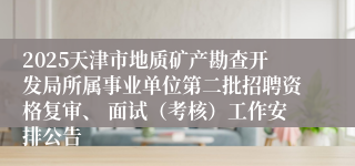 2025天津市地质矿产勘查开发局所属事业单位第二批招聘资格复审、 面试（考核）工作安排公告