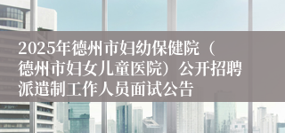 2025年德州市妇幼保健院（德州市妇女儿童医院）公开招聘派遣制工作人员面试公告