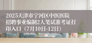 2025天津市宁河区中医医院招聘事业编制2人笔试准考证打印入口（7月10日-12日）