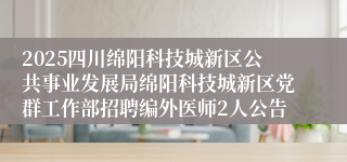 2025四川绵阳科技城新区公共事业发展局绵阳科技城新区党群工作部招聘编外医师2人公告