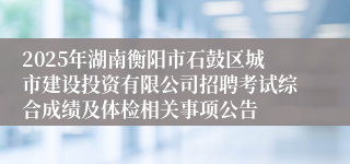 2025年湖南衡阳市石鼓区城市建设投资有限公司招聘考试综合成绩及体检相关事项公告