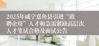 2025年咸宁嘉鱼县引进“政聘企用”人才和急需紧缺高层次人才笔试合格及面试公告