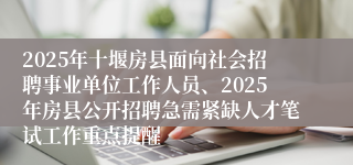 2025年十堰房县面向社会招聘事业单位工作人员、2025年房县公开招聘急需紧缺人才笔试工作重点提醒
