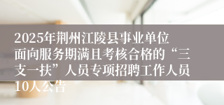 2025年荆州江陵县事业单位面向服务期满且考核合格的“三支一扶”人员专项招聘工作人员10人公告
