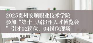 2025贵州安顺职业技术学院参加“第十三届贵州人才博览会”引才02岗位、04岗位现场资格复审公告