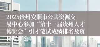 2025贵州安顺市公共资源交易中心参加“第十三届贵州人才博览会”引才笔试成绩排名及资格复审公告