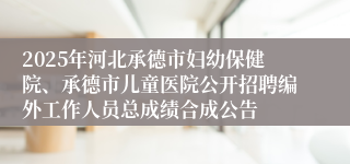 2025年河北承德市妇幼保健院、承德市儿童医院公开招聘编外工作人员总成绩合成公告