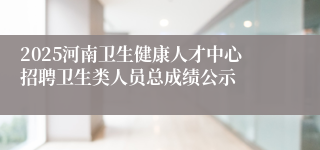 2025河南卫生健康人才中心招聘卫生类人员总成绩公示