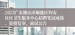 2025广东佛山市顺德区均安社区卫生服务中心招聘笔试成绩、资格复审、面试公告