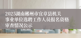 2025湖南郴州市宜章县机关事业单位选聘工作人员报名资格审查情况公示