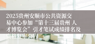 2025贵州安顺市公共资源交易中心参加“第十三届贵州 人才博览会”引才笔试成绩排名及资格复审公告   