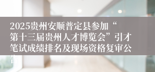 2025贵州安顺普定县参加“第十三届贵州人才博览会”引才笔试成绩排名及现场资格复审公告