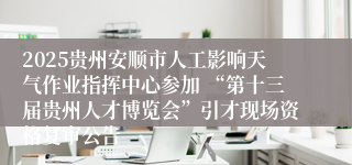 2025贵州安顺市人工影响天气作业指挥中心参加 “第十三届贵州人才博览会”引才现场资格复审公告           