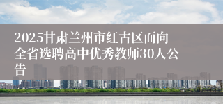 2025甘肃兰州市红古区面向全省选聘高中优秀教师30人公告