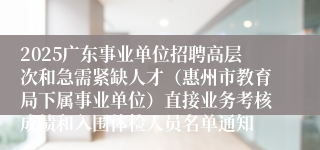 2025广东事业单位招聘高层次和急需紧缺人才（惠州市教育局下属事业单位）直接业务考核成绩和入围体检人员名单通知
