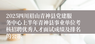 2025四川眉山青神县党建服务中心上半年青神县事业单位考核招聘优秀人才面试成绩及排名的公示
