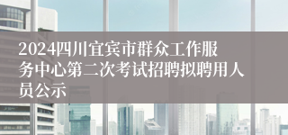 2024四川宜宾市群众工作服务中心第二次考试招聘拟聘用人员公示