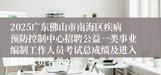 2025广东佛山市南海区疾病预防控制中心招聘公益一类事业编制工作人员考试总成绩及进入体检人员名单公示