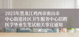 2025年黑龙江鸡西市密山市中心街道社区卫生服务中心招聘医学毕业生笔试相关事宜通知