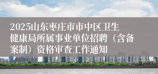 2025山东枣庄市市中区卫生健康局所属事业单位招聘（含备案制）资格审查工作通知