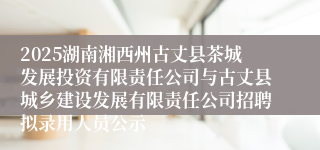 2025湖南湘西州古丈县茶城发展投资有限责任公司与古丈县城乡建设发展有限责任公司招聘拟录用人员公示