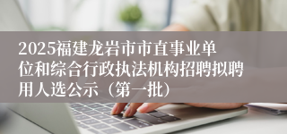 2025福建龙岩市市直事业单位和综合行政执法机构招聘拟聘用人选公示（第一批）