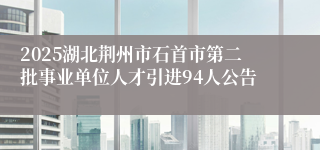 2025湖北荆州市石首市第二批事业单位人才引进94人公告