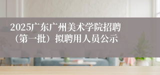 2025广东广州美术学院招聘（第一批）拟聘用人员公示
