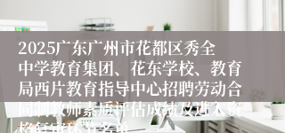 2025广东广州市花都区秀全中学教育集团、花东学校、教育局西片教育指导中心招聘劳动合同制教师素质评估成绩及进入资格复审环节名单
