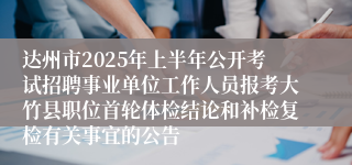 达州市2025年上半年公开考试招聘事业单位工作人员报考大竹县职位首轮体检结论和补检复检有关事宜的公告