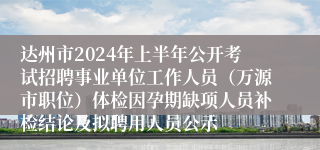 达州市2024年上半年公开考试招聘事业单位工作人员（万源市职位）体检因孕期缺项人员补检结论及拟聘用人员公示