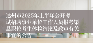 达州市2025年上半年公开考试招聘事业单位工作人员报考渠县职位考生体检结论及政审有关事宜的公告